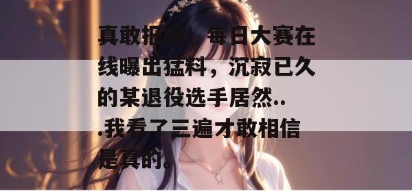 真敢报啊！每日大赛在线曝出猛料，沉寂已久的某退役选手居然...我看了三遍才敢相信是真的。