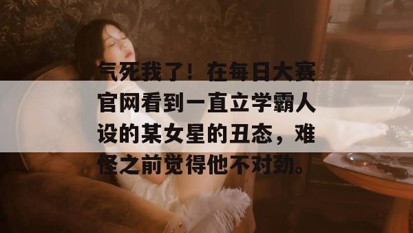 气死我了！在每日大赛官网看到一直立学霸人设的某女星的丑态，难怪之前觉得他不对劲。