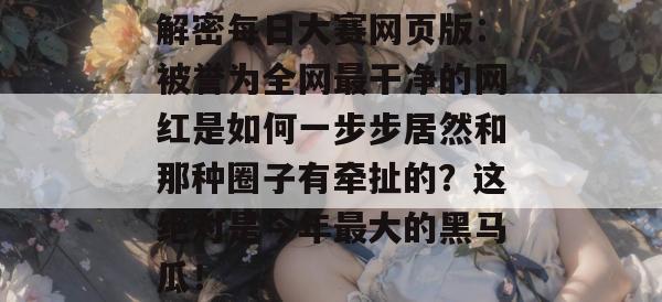 解密每日大赛网页版：被誉为全网最干净的网红是如何一步步居然和那种圈子有牵扯的？这绝对是今年最大的黑马瓜！