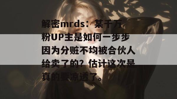 解密mrds:某千万粉UP主是如何一步步因为分赃不均被合伙人给卖了的?估计这次是真的要凉透了。
