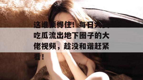 这谁顶得住!每日大赛吃瓜流出地下圈子的大佬视频,趁没和谐赶紧看! 这谁顶得住!每日大赛吃瓜流出地下圈子的大佬视频,趁没和谐赶紧看!
