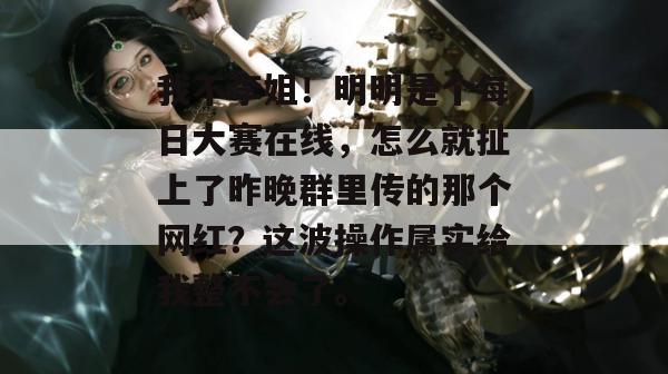我不李姐!明明是个每日大赛在线,怎么就扯上了昨晚群里传的那个网红?这波操作属实给我整不会了。 我不李姐!明明是个每日大赛在线,怎么就扯上了昨晚群里传的那个网红?这波操作属实给我整不会了。