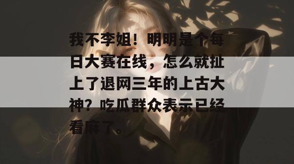 我不李姐！明明是个每日大赛在线，怎么就扯上了退网三年的上古大神？吃瓜群众表示已经看麻了。