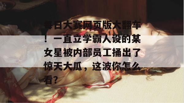 每日大赛网页版大翻车！一直立学霸人设的某女星被内部员工捅出了惊天大瓜，这波你怎么看？