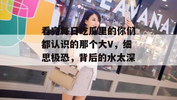看完每日吃瓜里的你们都认识的那个大V,细思极恐,背后的水太深。 看完每日吃瓜里的你们都认识的那个大V,细思极恐,背后的水太深。