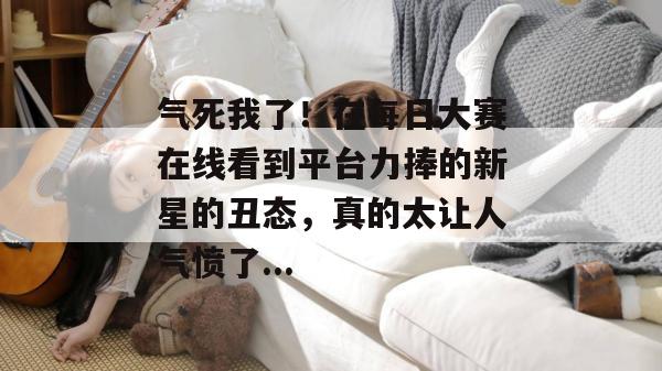 气死我了!在每日大赛在线看到平台力捧的新星的丑态,真的太让人气愤了... 气死我了!在每日大赛在线看到平台力捧的新星的丑态,真的太让人气愤了...