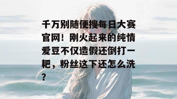 千万别随便搜每日大赛官网!刚火起来的纯情爱豆不仅造假还倒打一耙,粉丝这下还怎么洗? 千万别随便搜每日大赛官网!刚火起来的纯情爱豆不仅造假还倒打一耙,粉丝这下还怎么洗?