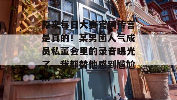 原来每日大赛官网传言是真的!某男团人气成员私董会里的录音曝光了,我都替他感到尴尬... 原来每日大赛官网传言是真的!某男团人气成员私董会里的录音曝光了,我都替他感到尴尬...