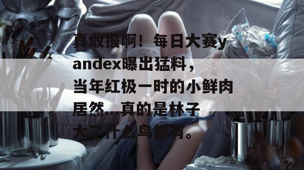 真敢报啊!每日大赛yandex曝出猛料,当年红极一时的小鲜肉居然...真的是林子大了什么鸟都有。 真敢报啊!每日大赛yandex曝出猛料,当年红极一时的小鲜肉居然...真的是林子大了什么鸟都有。