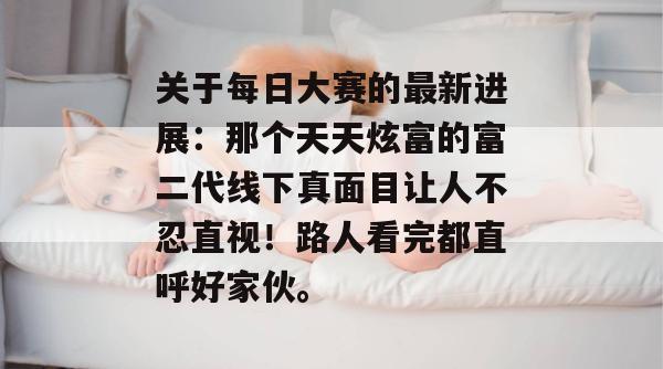 关于每日大赛的最新进展:那个天天炫富的富二代线下真面目让人不忍直视!路人看完都直呼好家伙。 关于每日大赛的最新进展:那个天天炫富的富二代线下真面目让人不忍直视!路人看完都直呼好家伙。