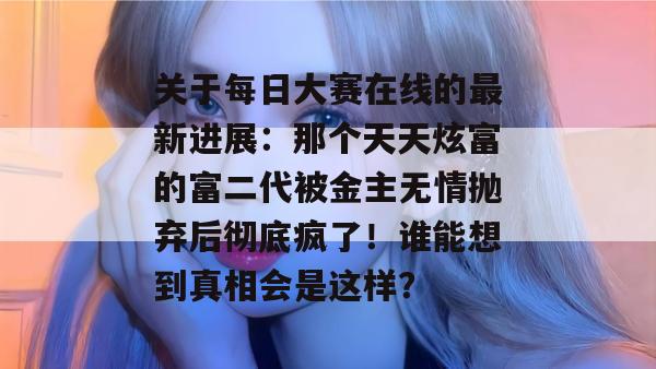 关于每日大赛在线的最新进展：那个天天炫富的富二代被金主无情抛弃后彻底疯了！谁能想到真相会是这样？