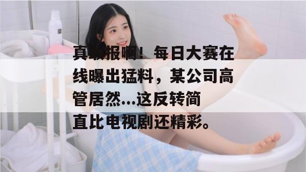 真敢报啊!每日大赛在线曝出猛料,某公司高管居然...这反转简直比电视剧还精彩。 真敢报啊!每日大赛在线曝出猛料,某公司高管居然...这反转简直比电视剧还精彩。