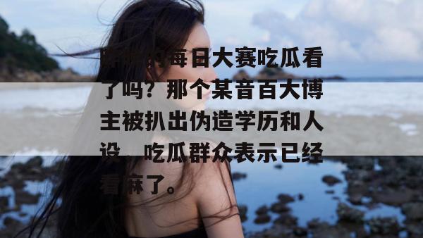 昨晚的每日大赛吃瓜看了吗？那个某音百大博主被扒出伪造学历和人设，吃瓜群众表示已经看麻了。