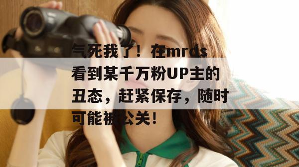 气死我了！在mrds看到某千万粉UP主的丑态，赶紧保存，随时可能被公关！