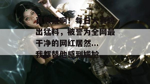 真敢报啊！每日大赛曝出猛料，被誉为全网最干净的网红居然...我都替他感到尴尬...