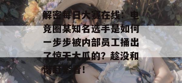 解密每日大赛在线:电竞圈某知名选手是如何一步步被内部员工捅出了惊天大瓜的?趁没和谐赶紧看! 解密每日大赛在线:电竞圈某知名选手是如何一步步被内部员工捅出了惊天大瓜的?趁没和谐赶紧看!
