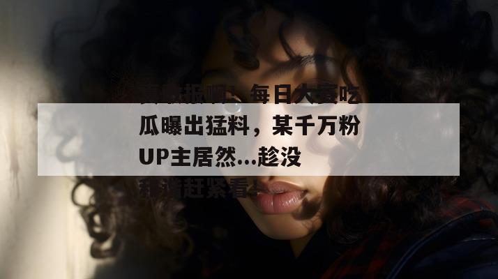 真敢报啊!每日大赛吃瓜曝出猛料,某千万粉UP主居然...趁没和谐赶紧看! 真敢报啊!每日大赛吃瓜曝出猛料,某千万粉UP主居然...趁没和谐赶紧看!