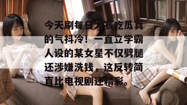 今天刷每日大赛吃瓜真的气抖冷!一直立学霸人设的某女星不仅劈腿还涉嫌洗钱,这反转简直比电视剧还精彩。 今天刷每日大赛吃瓜真的气抖冷!一直立学霸人设的某女星不仅劈腿还涉嫌洗钱,这反转简直比电视剧还精彩。