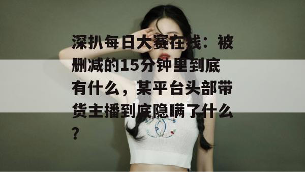 深扒每日大赛在线:被删减的15分钟里到底有什么,某平台头部带货主播到底隐瞒了什么? 深扒每日大赛在线:被删减的15分钟里到底有什么,某平台头部带货主播到底隐瞒了什么?