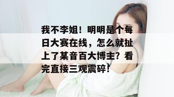 我不李姐!明明是个每日大赛在线,怎么就扯上了某音百大博主?看完直接三观震碎! 我不李姐!明明是个每日大赛在线,怎么就扯上了某音百大博主?看完直接三观震碎!