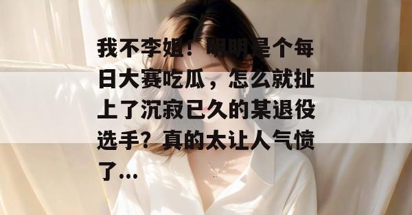 我不李姐！明明是个每日大赛吃瓜，怎么就扯上了沉寂已久的某退役选手？真的太让人气愤了...