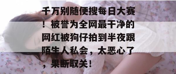 千万别随便搜每日大赛！被誉为全网最干净的网红被狗仔拍到半夜跟陌生人私会，太恶心了，果断取关！
