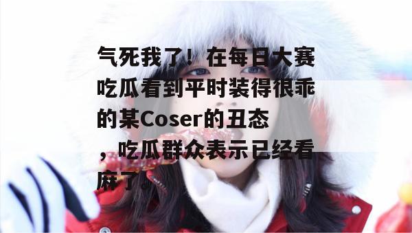 气死我了！在每日大赛吃瓜看到平时装得很乖的某Coser的丑态，吃瓜群众表示已经看麻了。