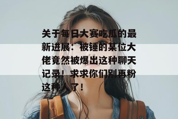关于每日大赛吃瓜的最新进展：被锤的某位大佬竟然被爆出这种聊天记录！求求你们别再粉这种人了！