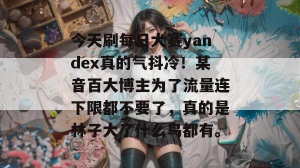 今天刷每日大赛yandex真的气抖冷！某音百大博主为了流量连下限都不要了，真的是林子大了什么鸟都有。