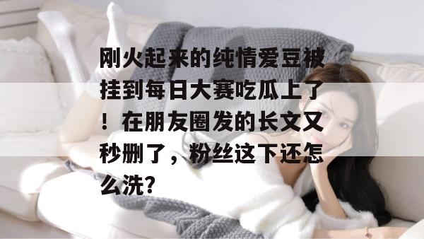 刚火起来的纯情爱豆被挂到每日大赛吃瓜上了!在朋友圈发的长文又秒删了,粉丝这下还怎么洗? 刚火起来的纯情爱豆被挂到每日大赛吃瓜上了!在朋友圈发的长文又秒删了,粉丝这下还怎么洗?