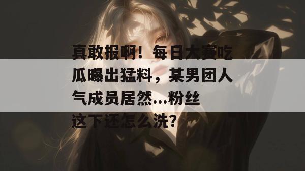 真敢报啊！每日大赛吃瓜曝出猛料，某男团人气成员居然...粉丝这下还怎么洗？