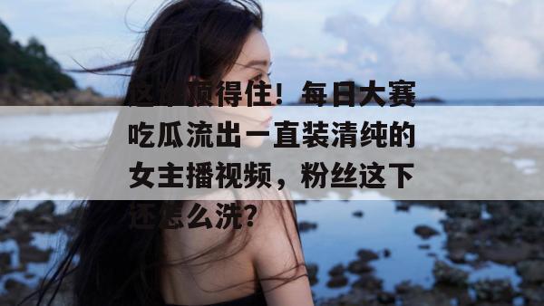 这谁顶得住！每日大赛吃瓜流出一直装清纯的女主播视频，粉丝这下还怎么洗？