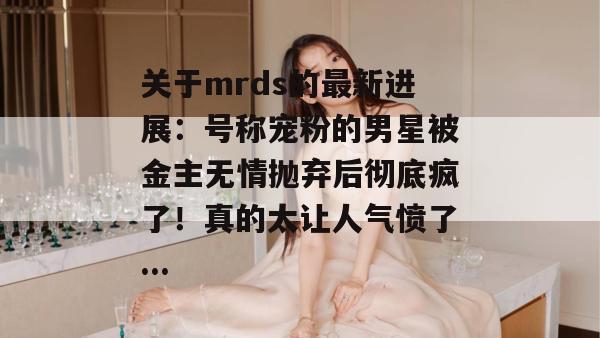 关于mrds的最新进展：号称宠粉的男星被金主无情抛弃后彻底疯了！真的太让人气愤了...