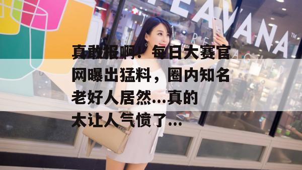 真敢报啊！每日大赛官网曝出猛料，圈内知名老好人居然...真的太让人气愤了...
