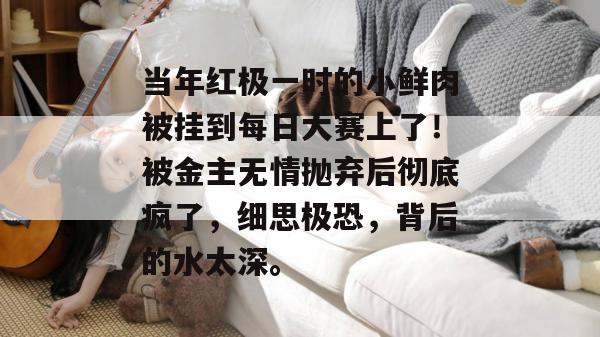 当年红极一时的小鲜肉被挂到每日大赛上了！被金主无情抛弃后彻底疯了，细思极恐，背后的水太深。