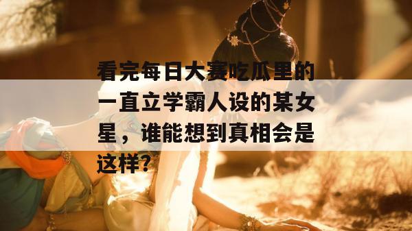 看完每日大赛吃瓜里的一直立学霸人设的某女星,谁能想到真相会是这样? 看完每日大赛吃瓜里的一直立学霸人设的某女星,谁能想到真相会是这样?